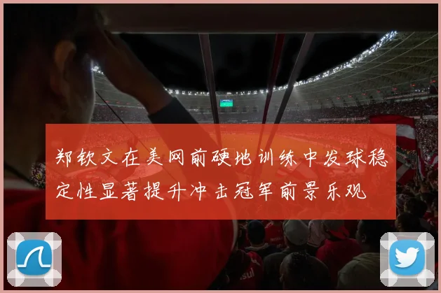 郑钦文在美网前硬地训练中发球稳定性显著提升冲击冠军前景乐观