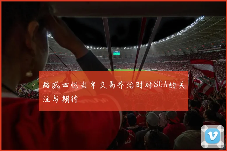 路威回忆当年交易乔治时对SGA的关注与期待